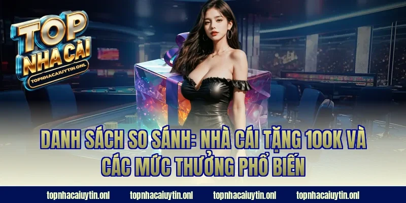 Danh sách so sánh: nhà cái tặng 100k và các mức thưởng phổ biến