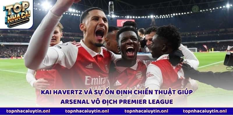 Kai Havertz và sự ổn định chiến thuật giúp Arsenal vô địch Premier League